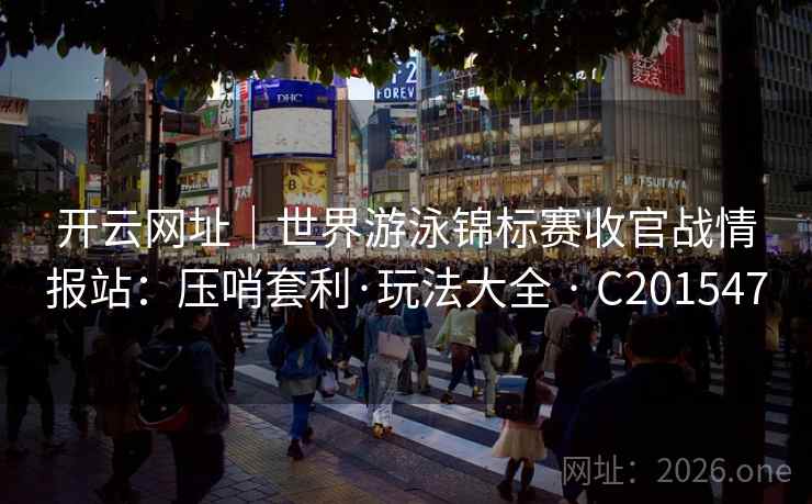 开云网址｜世界游泳锦标赛收官战情报站：压哨套利·玩法大全 · C201547  第2张